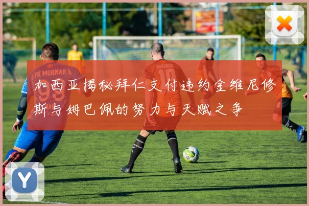 加西亚揭秘拜仁支付违约金维尼修斯与姆巴佩的努力与天赋之争