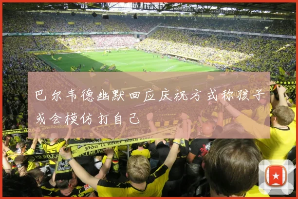 巴尔韦德幽默回应庆祝方式称孩子或会模仿打自己