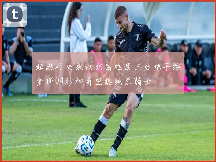 超燃对决米切尔高难度三分绝平维金斯04秒神奇空接绝杀骑士
