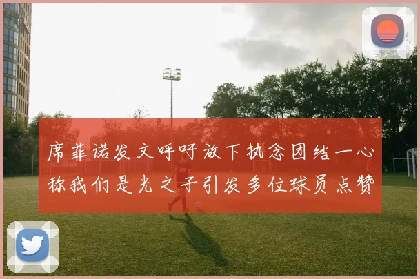 席菲诺发文呼吁放下执念团结一心称我们是光之子引发多位球员点赞