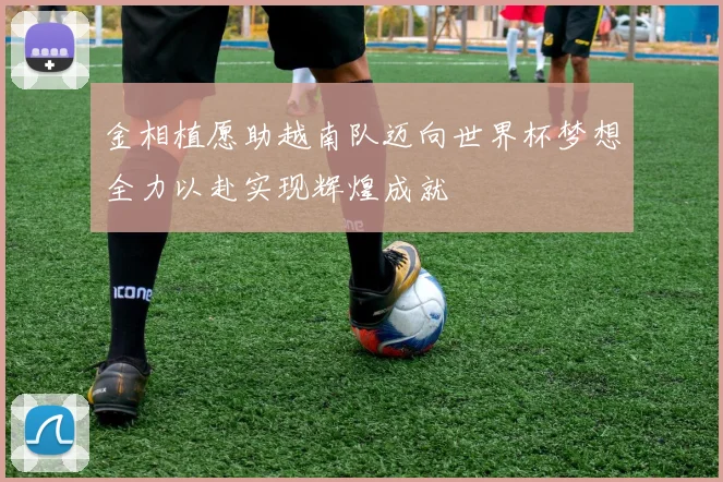 金相植愿助越南队迈向世界杯梦想全力以赴实现辉煌成就