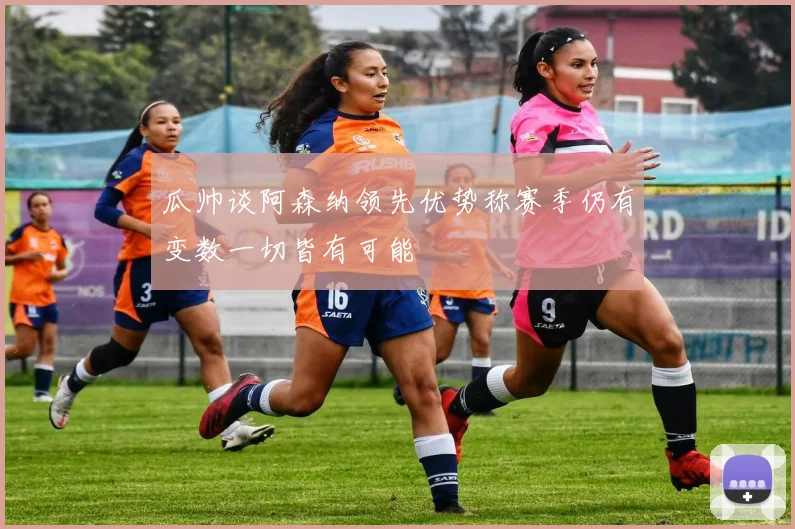 瓜帅谈阿森纳领先优势称赛季仍有变数一切皆有可能