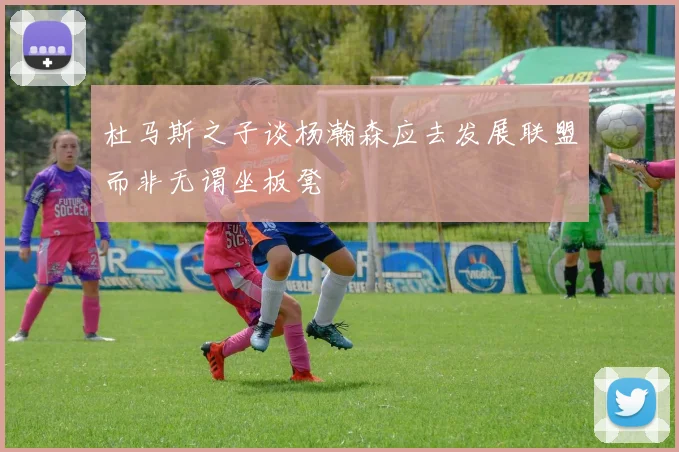 杜马斯之子谈杨瀚森应去发展联盟而非无谓坐板凳