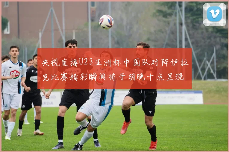 央视直播U23亚洲杯中国队对阵伊拉克比赛精彩瞬间将于明晚十点呈现