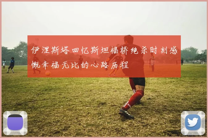 伊涅斯塔回忆斯坦福桥绝杀时刻感慨幸福无比的心路历程