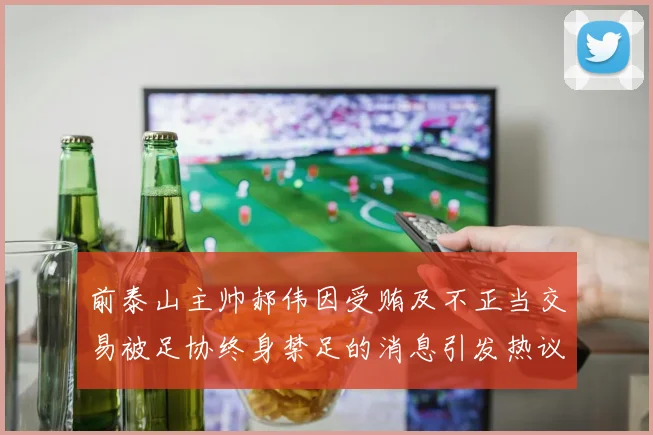 前泰山主帅郝伟因受贿及不正当交易被足协终身禁足的消息引发热议