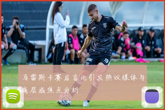 马雷斯卡赛后言论引发热议媒体与高层成焦点分析
