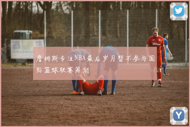 詹姆斯专注NBA最后岁月暂不参与国际篮球联赛筹划