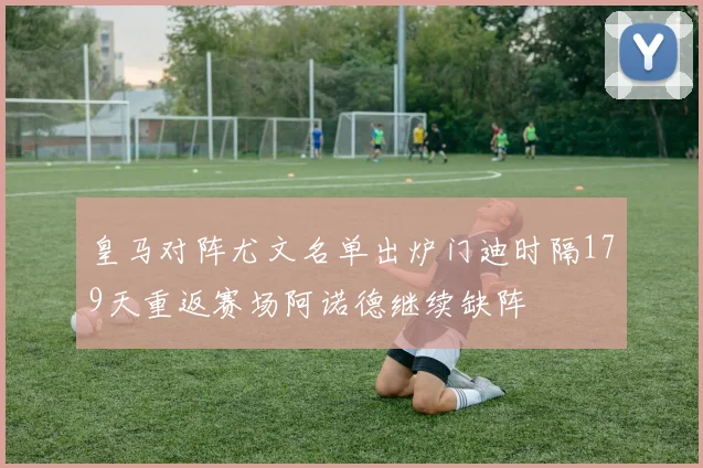皇马对阵尤文名单出炉门迪时隔179天重返赛场阿诺德继续缺阵