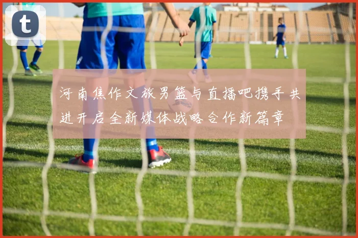河南焦作文旅男篮与直播吧携手共进开启全新媒体战略合作新篇章