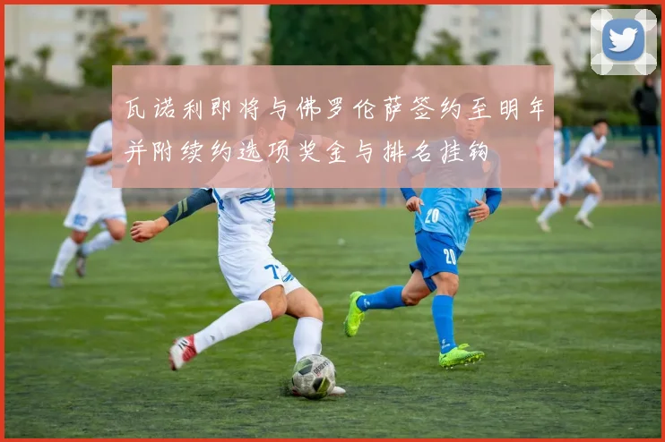 瓦诺利即将与佛罗伦萨签约至明年并附续约选项奖金与排名挂钩