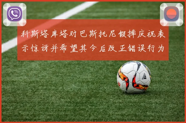 科斯塔库塔对巴斯托尼假摔庆祝表示惊讶并希望其今后改正错误行为