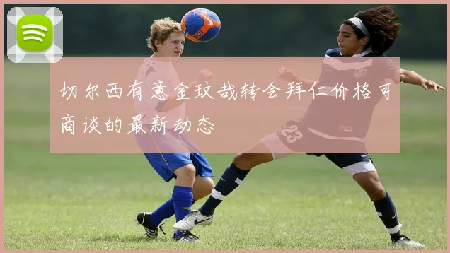 切尔西有意金玟哉转会拜仁价格可商谈的最新动态