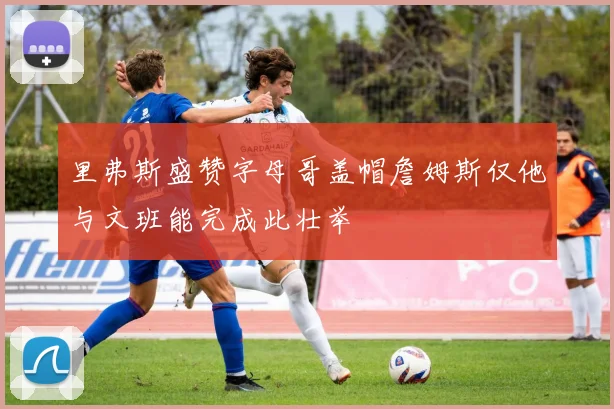 里弗斯盛赞字母哥盖帽詹姆斯仅他与文班能完成此壮举