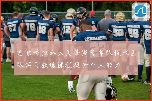 巴尔特拉加入贝蒂斯青年队技术团队实习教练课程提升个人能力