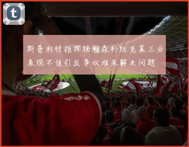 斯普利特指挥杨瀚森补防克莱三分表现不佳引发争议谁来解决问题