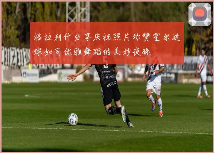 格拉利什分享庆祝照片称赞霍尔进球如同优雅舞蹈的美妙夜晚