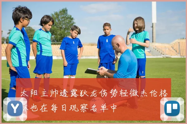 太阳主帅透露狄龙伤势轻微杰伦格林也在每日观察名单中