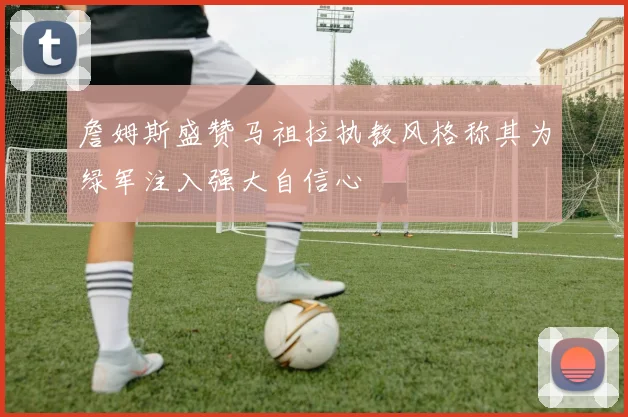 詹姆斯盛赞马祖拉执教风格称其为绿军注入强大自信心