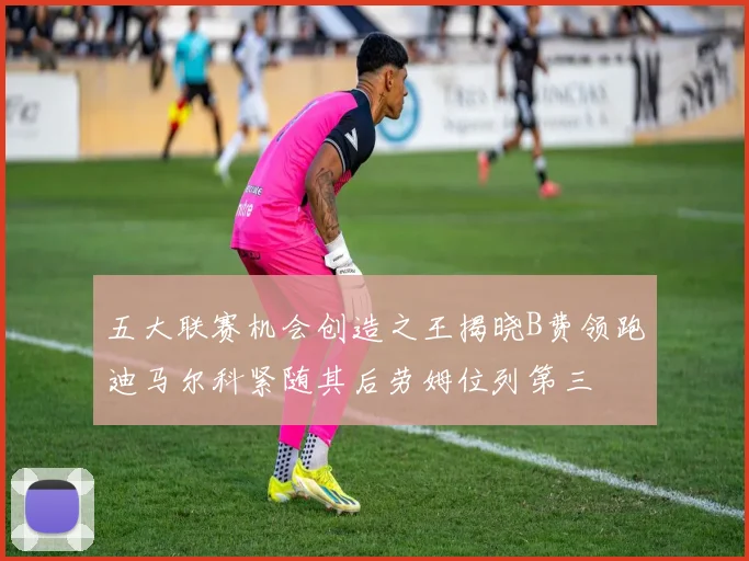 五大联赛机会创造之王揭晓B费领跑迪马尔科紧随其后劳姆位列第三