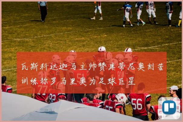 瓦斯科达迦马主帅赞库蒂尼奥刻苦训练称罗马里奥为足球巨星
