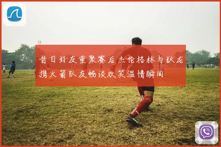 昔日好友重聚赛后杰伦格林与狄龙携火箭队友畅谈欢笑温情瞬间