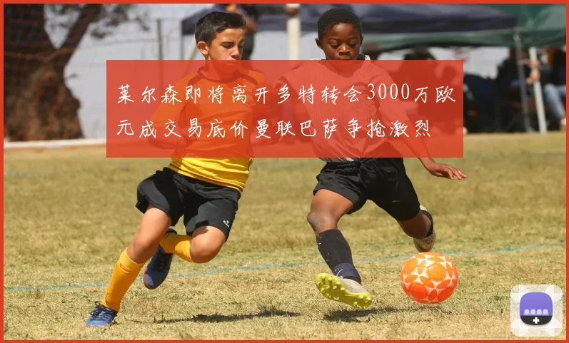 莱尔森即将离开多特转会3000万欧元成交易底价曼联巴萨争抢激烈