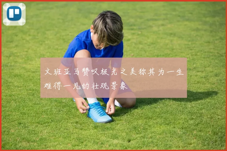 文班亚马赞叹极光之美称其为一生难得一见的壮观景象