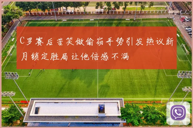 C罗赛后苦笑做偷窃手势引发热议新月锁定胜局让他倍感不满