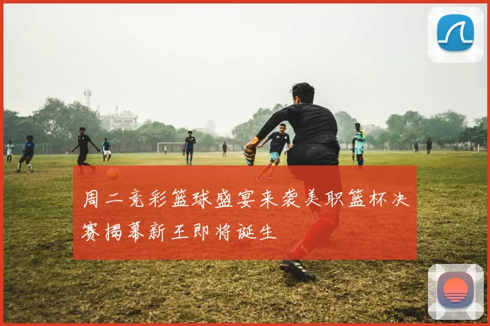 周二竞彩篮球盛宴来袭美职篮杯决赛揭幕新王即将诞生