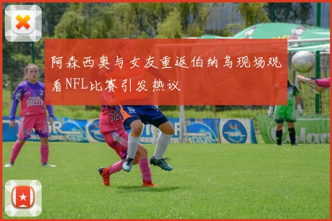 阿森西奥与女友重返伯纳乌现场观看NFL比赛引发热议