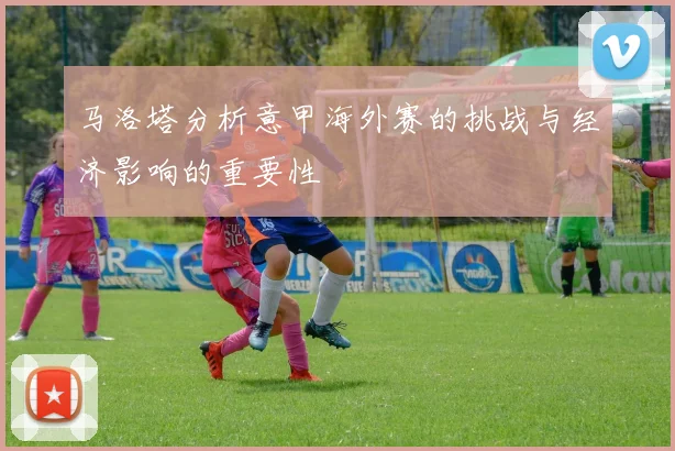 马洛塔分析意甲海外赛的挑战与经济影响的重要性