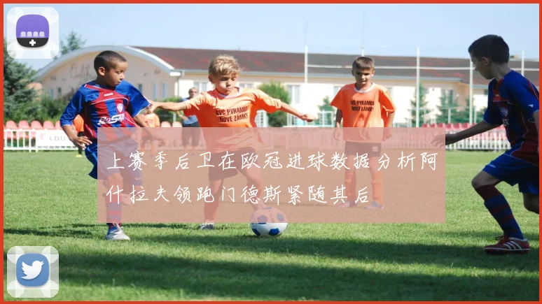 上赛季后卫在欧冠进球数据分析阿什拉夫领跑门德斯紧随其后
