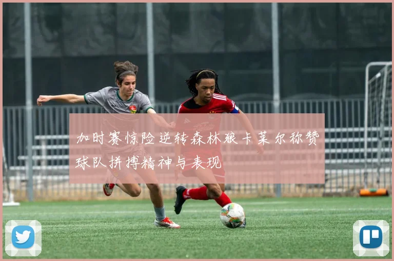 加时赛惊险逆转森林狼卡莱尔称赞球队拼搏精神与表现