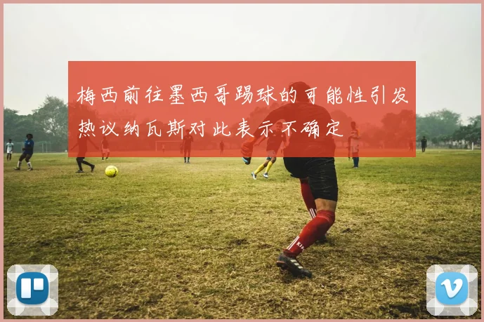 梅西前往墨西哥踢球的可能性引发热议纳瓦斯对此表示不确定