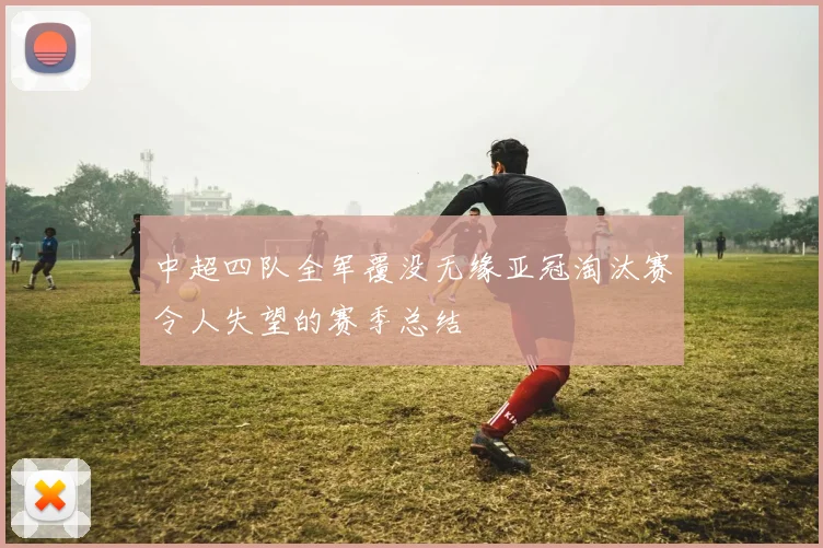 中超四队全军覆没无缘亚冠淘汰赛令人失望的赛季总结