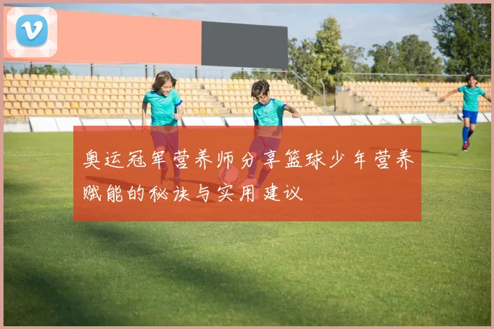 奥运冠军营养师分享篮球少年营养赋能的秘诀与实用建议