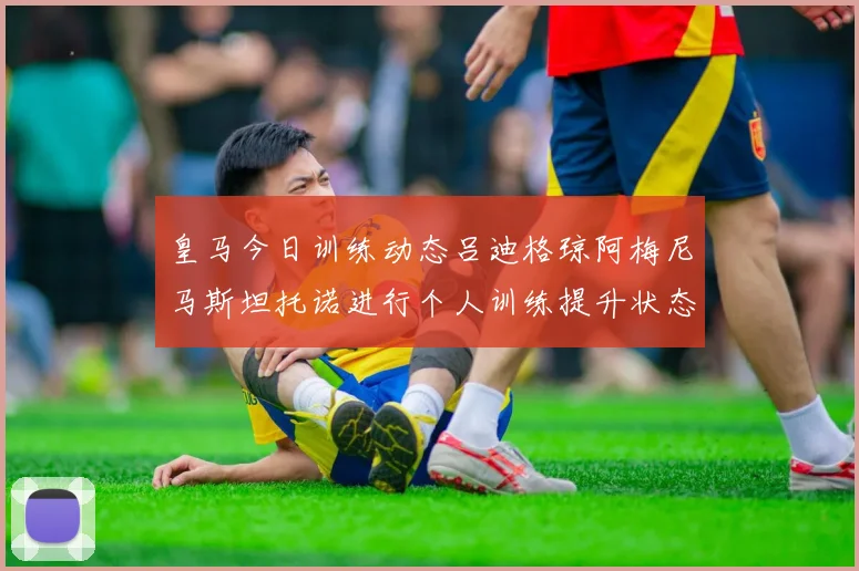 皇马今日训练动态吕迪格琼阿梅尼马斯坦托诺进行个人训练提升状态