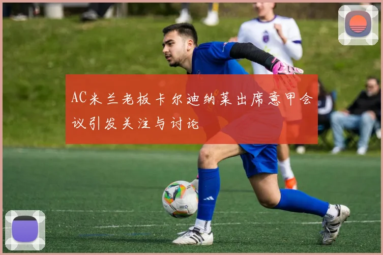 AC米兰老板卡尔迪纳莱出席意甲会议引发关注与讨论