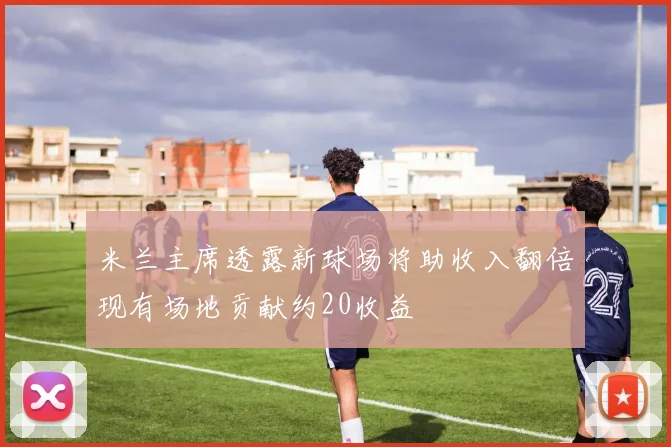 米兰主席透露新球场将助收入翻倍现有场地贡献约20收益