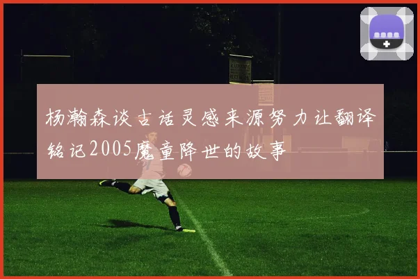杨瀚森谈古话灵感来源努力让翻译铭记2005魔童降世的故事