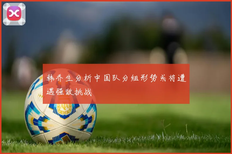 韩乔生分析中国队分组形势或将遭遇强敌挑战