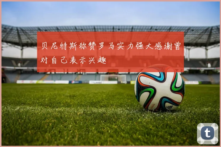 贝尼特斯称赞罗马实力强大感谢曾对自己表示兴趣