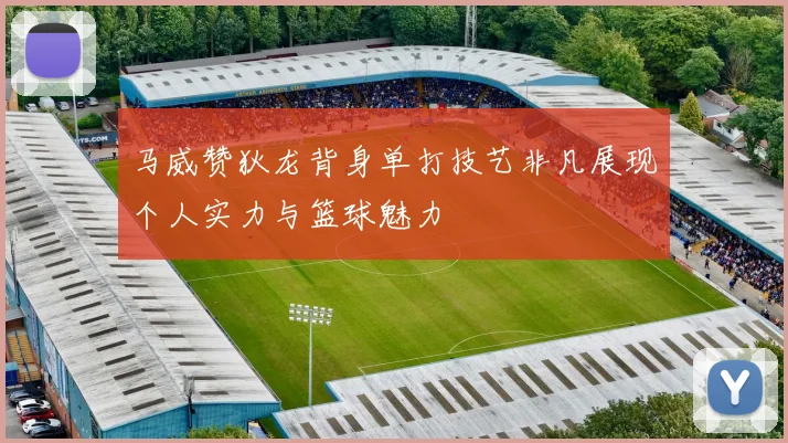 马威赞狄龙背身单打技艺非凡展现个人实力与篮球魅力