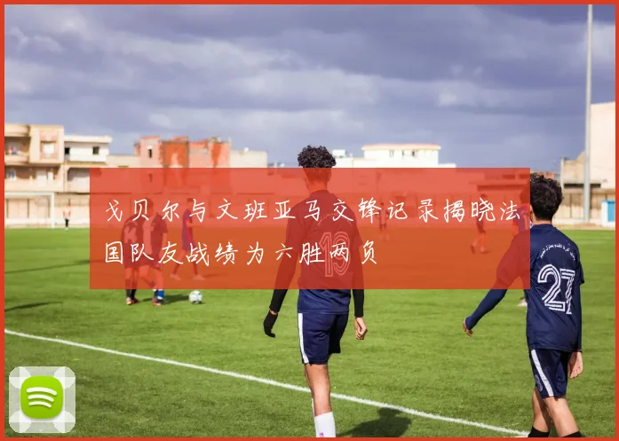 戈贝尔与文班亚马交锋记录揭晓法国队友战绩为六胜两负